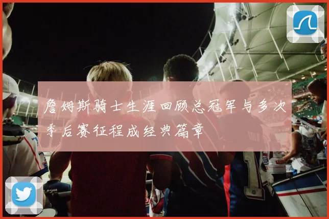 詹姆斯骑士生涯回顾总冠军与多次季后赛征程成经典篇章