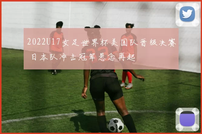 2022U17女足世界杯美国队晋级决赛 日本队冲击冠军悬念再起