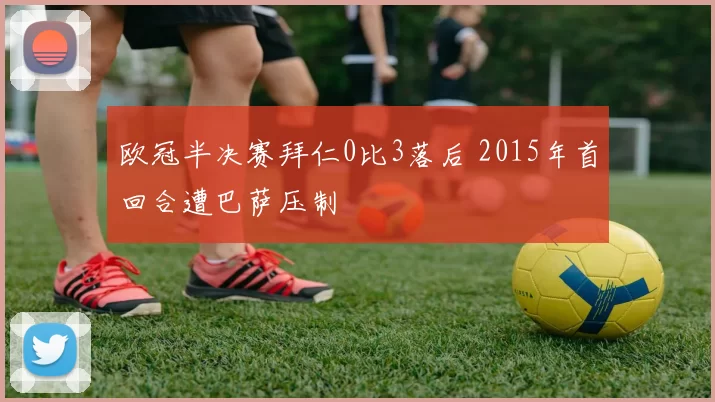 欧冠半决赛拜仁0比3落后 2015年首回合遭巴萨压制