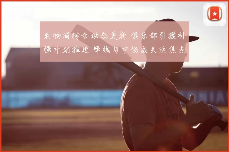 利物浦转会动态更新 俱乐部引援补强计划推进 锋线与中场成关注焦点