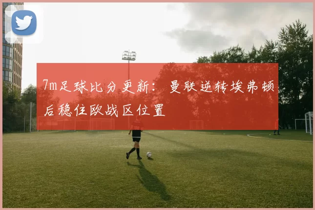 7m足球比分更新：曼联逆转埃弗顿后稳住欧战区位置