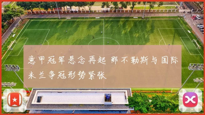 意甲冠军悬念再起 那不勒斯与国际米兰争冠形势紧张