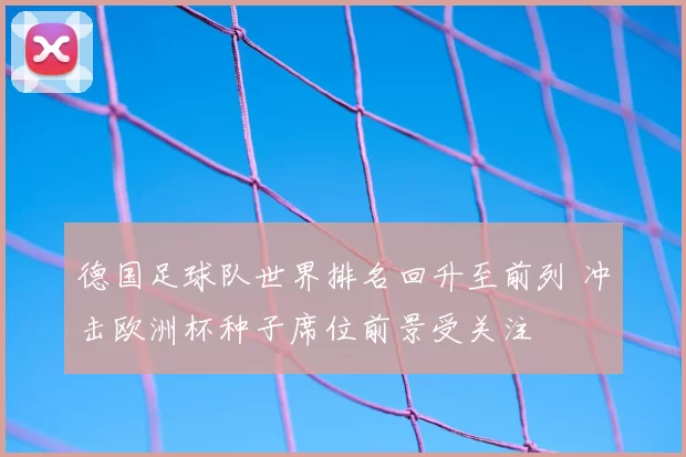 德国足球队世界排名回升至前列 冲击欧洲杯种子席位前景受关注