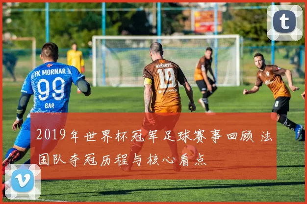 2019年世界杯冠军足球赛事回顾 法国队夺冠历程与核心看点