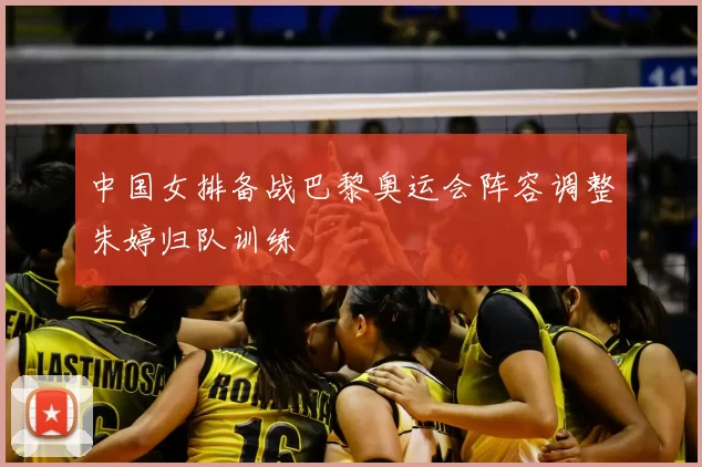 中国女排备战巴黎奥运会阵容调整朱婷归队训练