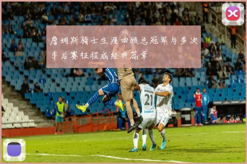 詹姆斯骑士生涯回顾总冠军与多次季后赛征程成经典篇章