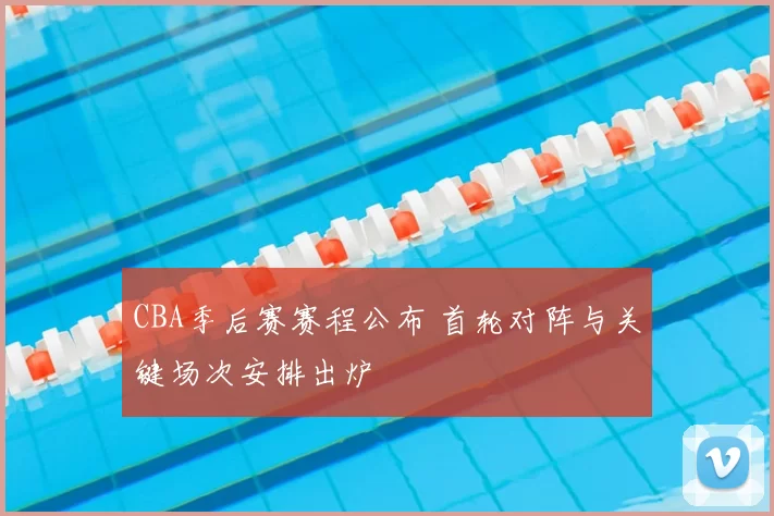 CBA季后赛赛程公布 首轮对阵与关键场次安排出炉