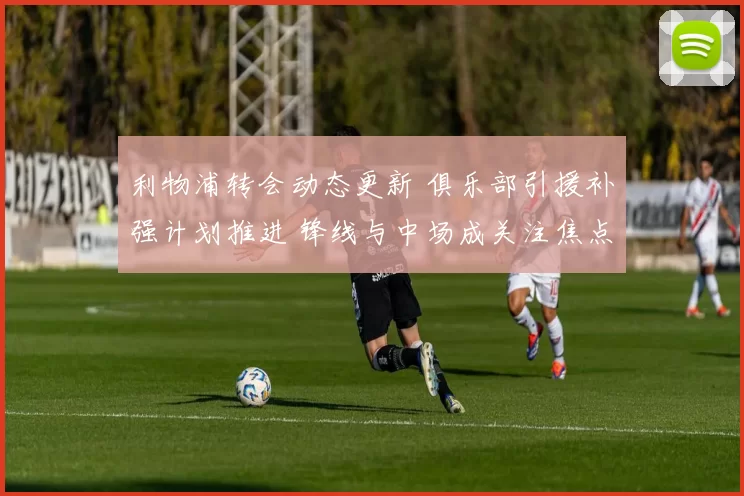 利物浦转会动态更新 俱乐部引援补强计划推进 锋线与中场成关注焦点