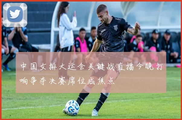 中国女排大运会关键战直播今晚打响争夺决赛席位成焦点