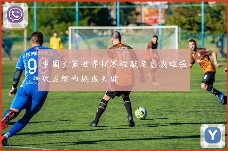 中国女篮世界杯赛程敲定首战碰强敌后续两战成关键