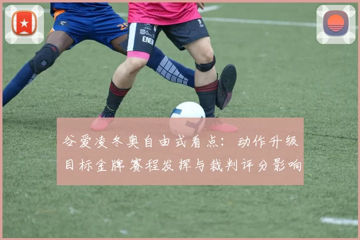 谷爱凌冬奥自由式看点：动作升级目标金牌 赛程发挥与裁判评分影响
