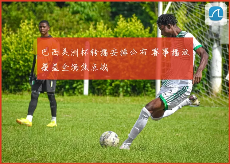巴西美洲杯转播安排公布 赛事播放覆盖全场焦点战