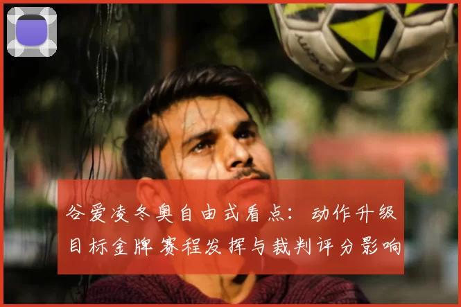 谷爱凌冬奥自由式看点：动作升级目标金牌 赛程发挥与裁判评分影响