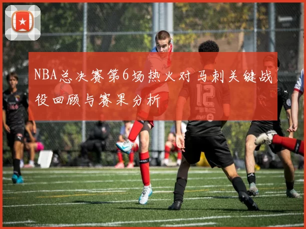 NBA总决赛第6场热火对马刺关键战役回顾与赛果分析