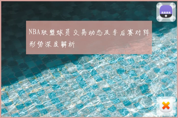 NBA联盟球员交易动态及季后赛对阵形势深度解析