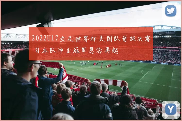 2022U17女足世界杯美国队晋级决赛 日本队冲击冠军悬念再起