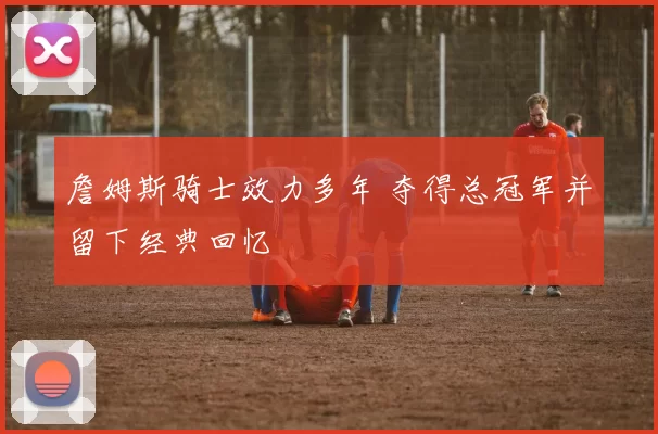 詹姆斯骑士效力多年 夺得总冠军并留下经典回忆