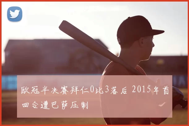 欧冠半决赛拜仁0比3落后 2015年首回合遭巴萨压制