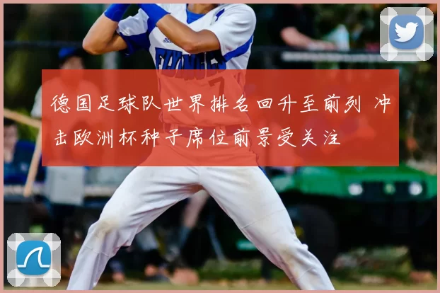 德国足球队世界排名回升至前列 冲击欧洲杯种子席位前景受关注