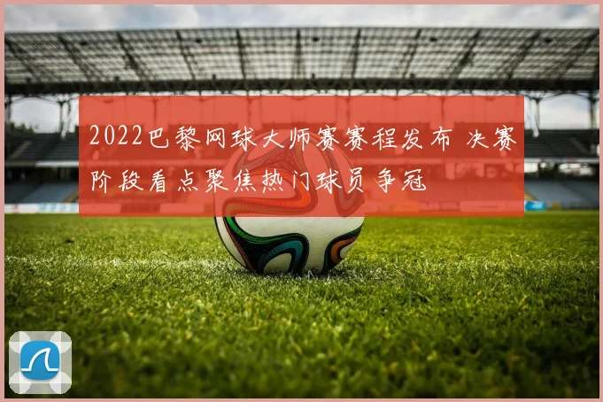 2022巴黎网球大师赛赛程发布 决赛阶段看点聚焦热门球员争冠