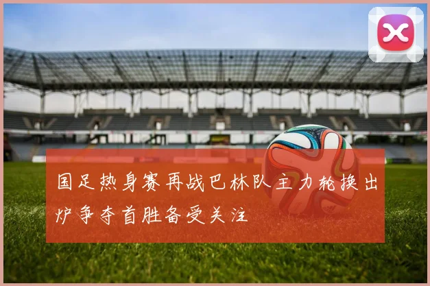 国足热身赛再战巴林队主力轮换出炉争夺首胜备受关注