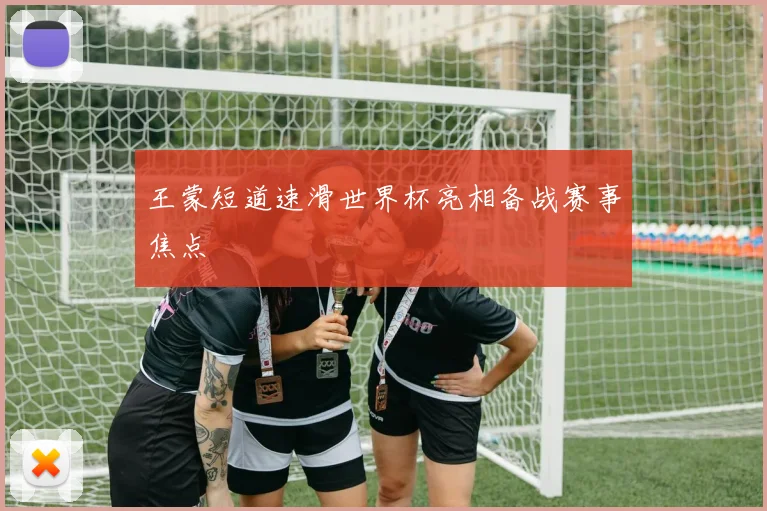 王蒙短道速滑世界杯亮相备战赛事焦点