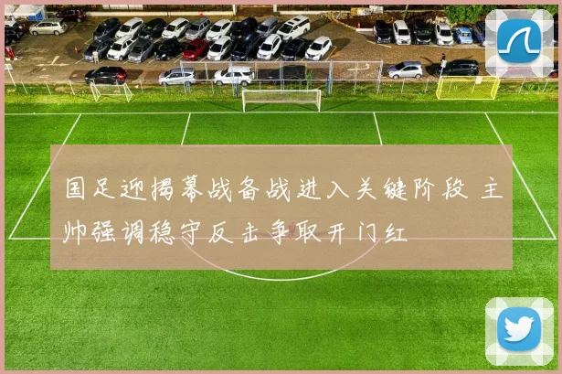 国足迎揭幕战备战进入关键阶段 主帅强调稳守反击争取开门红