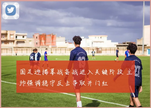 国足迎揭幕战备战进入关键阶段 主帅强调稳守反击争取开门红