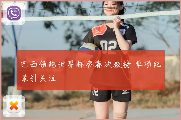 巴西领跑世界杯参赛次数榜 单项纪录引关注