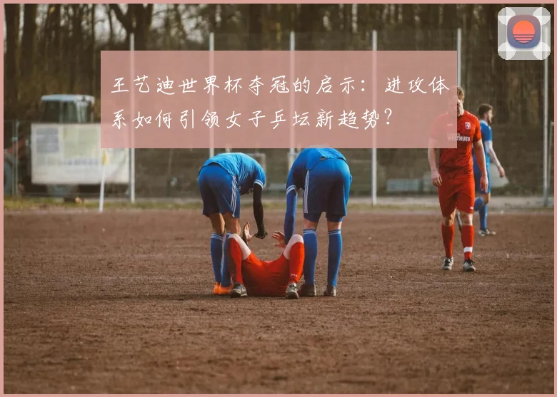 王艺迪世界杯夺冠的启示:进攻体系如何引领女子乒坛新趋势?
