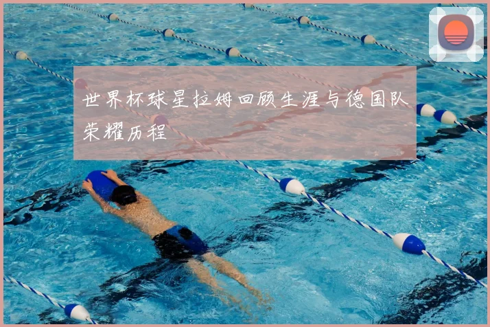 世界杯球星拉姆回顾生涯与德国队荣耀历程