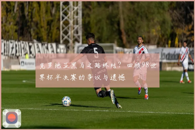 克罗地亚黑马之路终结？回顾98世界杯半决赛的争议与遗憾