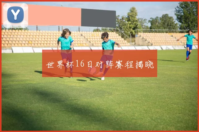 世界杯16日对阵赛程揭晓