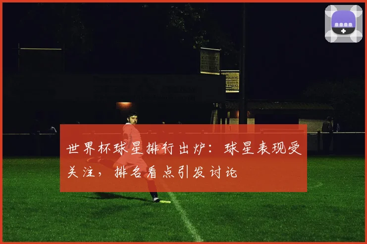 世界杯球星排行出炉：球星表现受关注，排名看点引发讨论