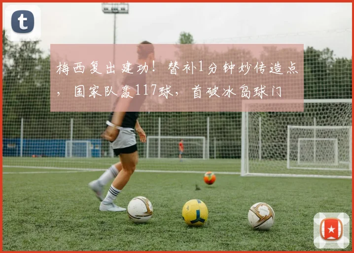 梅西复出建功!替补1分钟妙传造点,国家队轰117球,首破冰岛球门