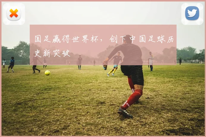 国足赢得世界杯,创下中国足球历史新突破
