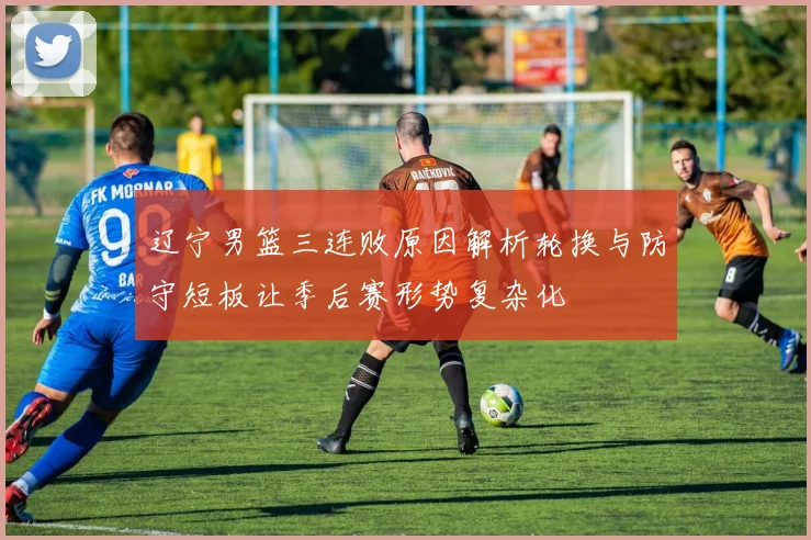 辽宁男篮三连败原因解析轮换与防守短板让季后赛形势复杂化
