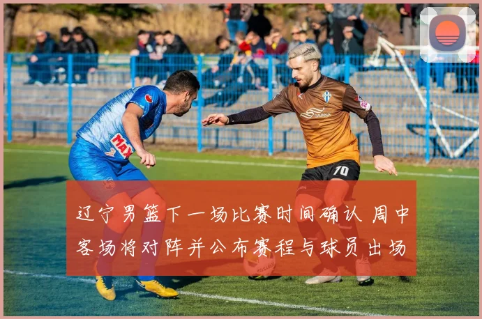 辽宁男篮下一场比赛时间确认 周中客场将对阵并公布赛程与球员出场看点
