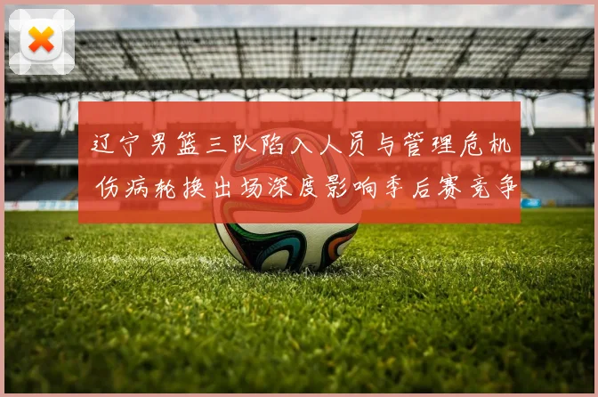 辽宁男篮三队陷入人员与管理危机 伤病轮换出场深度影响季后赛竞争力