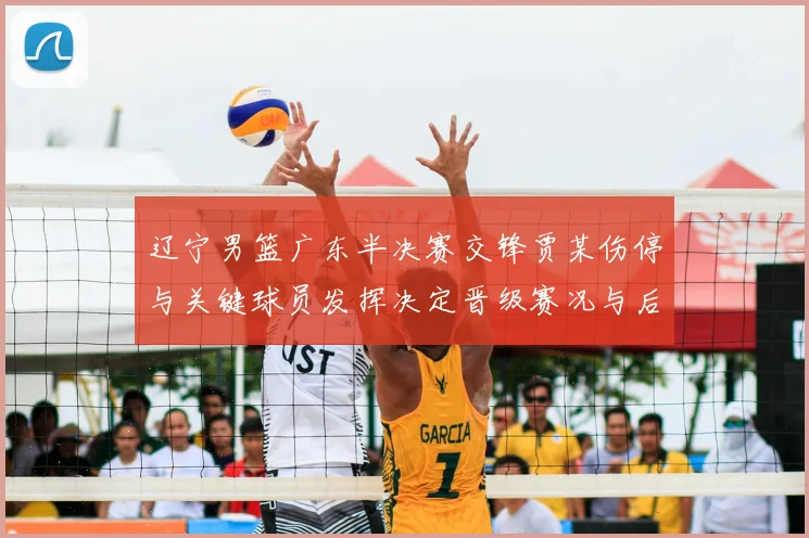 辽宁男篮广东半决赛交锋贾某伤停与关键球员发挥决定晋级赛况与后续影响