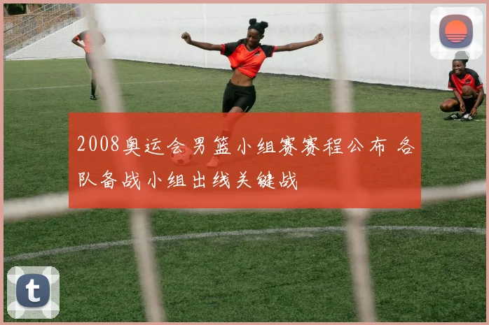 2008奥运会男篮小组赛赛程公布 各队备战小组出线关键战