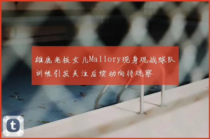 雄鹿老板女儿Mallory现身观战球队训练引发关注后续动向待观察
