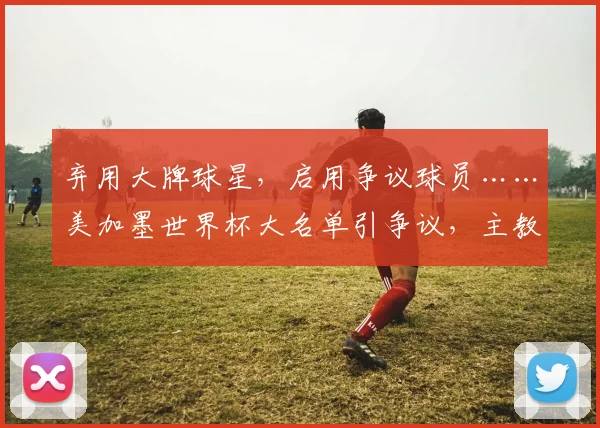弃用大牌球星，启用争议球员……美加墨世界杯大名单引争议，主教练的选择为何让人难以理解？