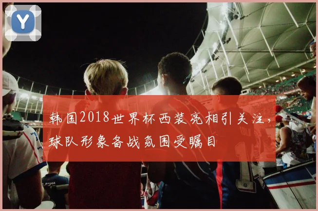 韩国2018世界杯西装亮相引关注,球队形象备战氛围受瞩目