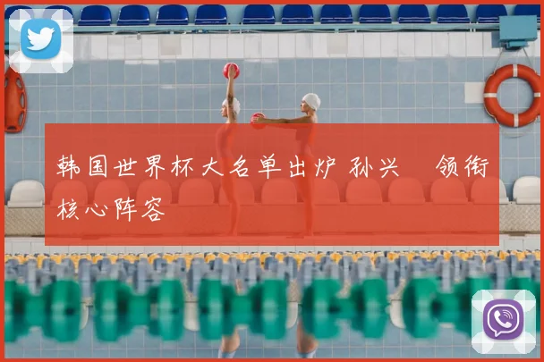 韩国世界杯大名单出炉 孙兴慜领衔核心阵容