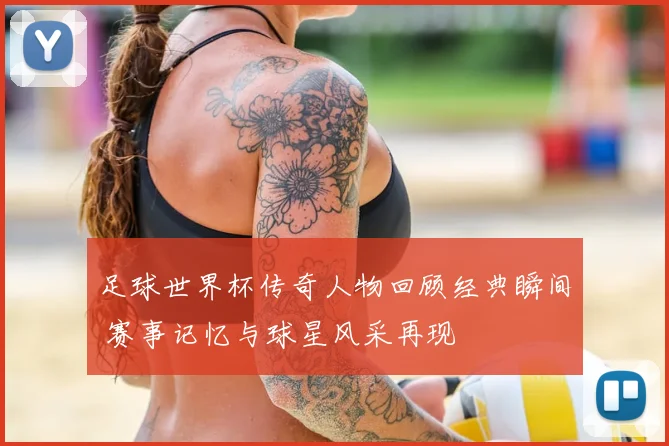 足球世界杯传奇人物回顾经典瞬间 赛事记忆与球星风采再现