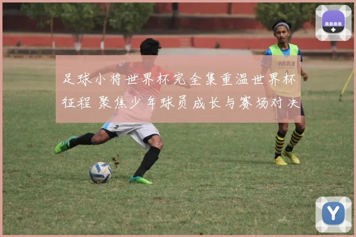 足球小将世界杯完全集重温世界杯征程 聚焦少年球员成长与赛场对决