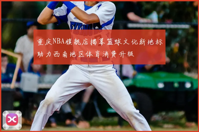 重庆NBA旗舰店揭幕篮球文化新地标助力西南地区体育消费升级