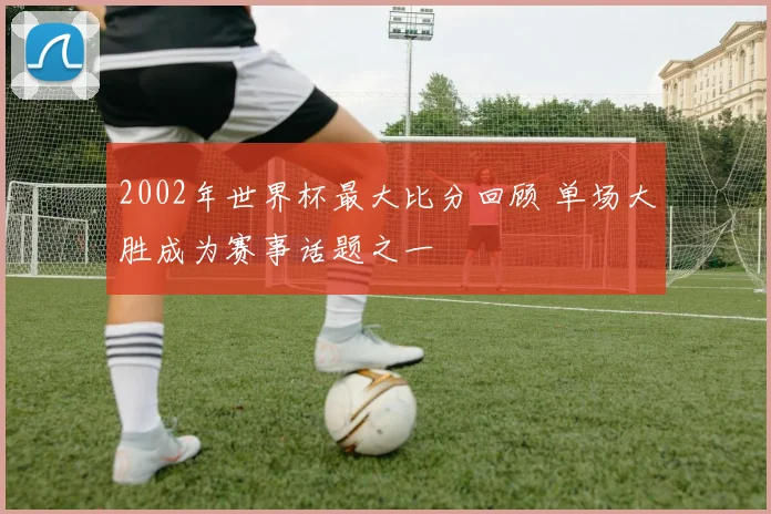 2002年世界杯最大比分回顾 单场大胜成为赛事话题之一