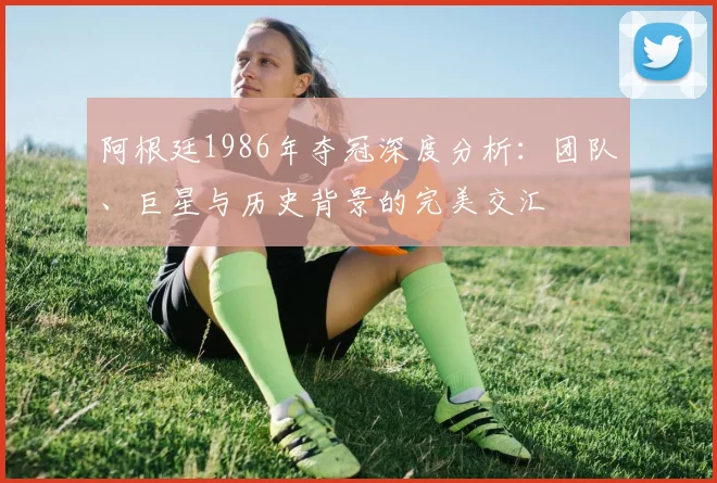 阿根廷1986年夺冠深度分析:团队、巨星与历史背景的完美交汇